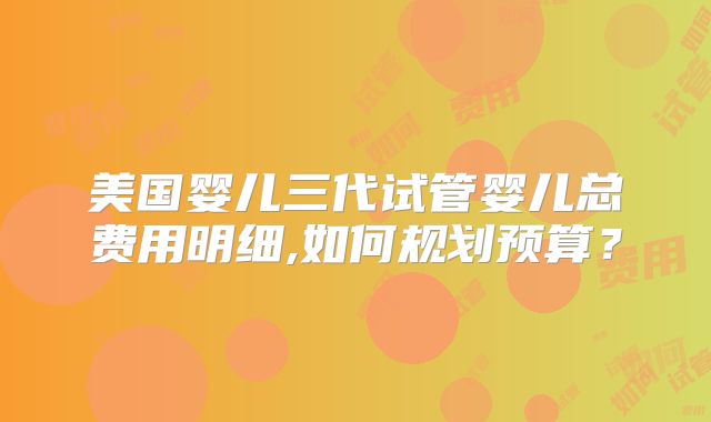 美国婴儿三代试管婴儿总费用明细,如何规划预算?