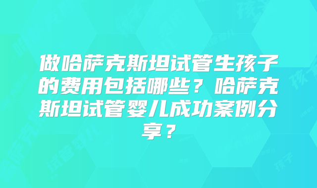 做哈萨克斯坦试管生孩子的费用包括哪些？哈萨克斯坦试管婴儿成功案例分享？