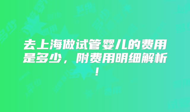 去上海做试管婴儿的费用是多少,附费用明细解析!