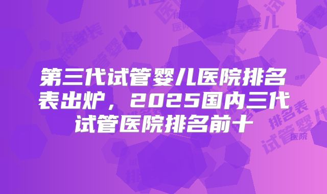第三代试管婴儿医院排名表出炉，2025国内三代试管医院排名前十