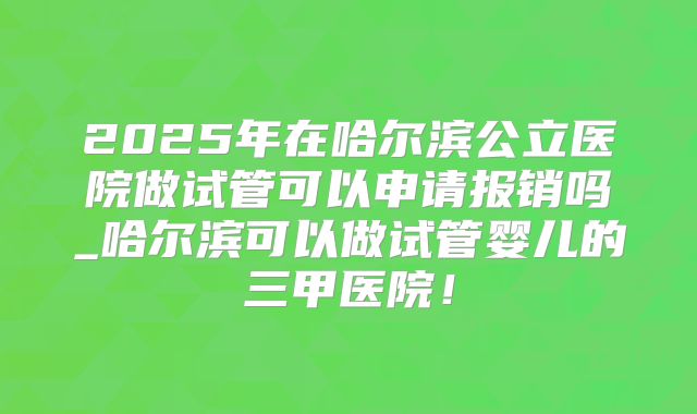 2025年在哈尔滨公立医院做试管可以申请报销吗_哈尔滨可以做试管婴儿的三甲医院！