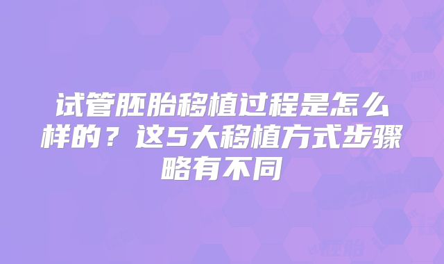 试管胚胎移植过程是怎么样的？这5大移植方式步骤略有不同
