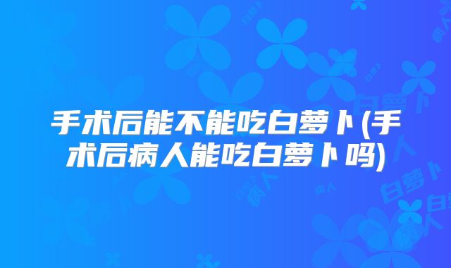 手术后能不能吃白萝卜(手术后病人能吃白萝卜吗)