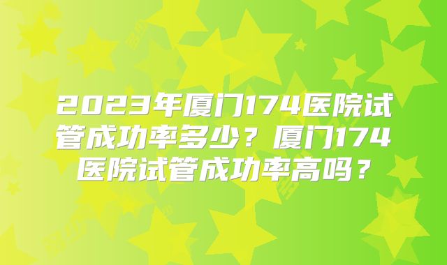 2023年厦门174医院试管成功率多少?厦门174医院试管成功率高吗?
