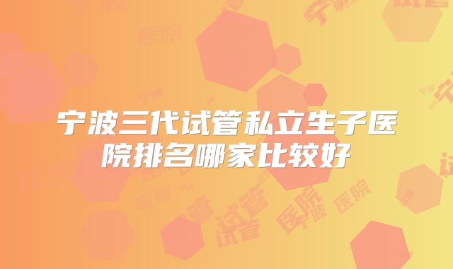 宁波三代试管私立生子医院排名哪家比较好
