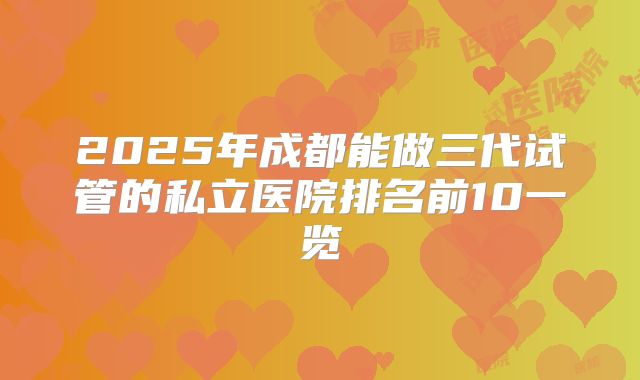 2025年成都能做三代试管的私立医院排名前10一览