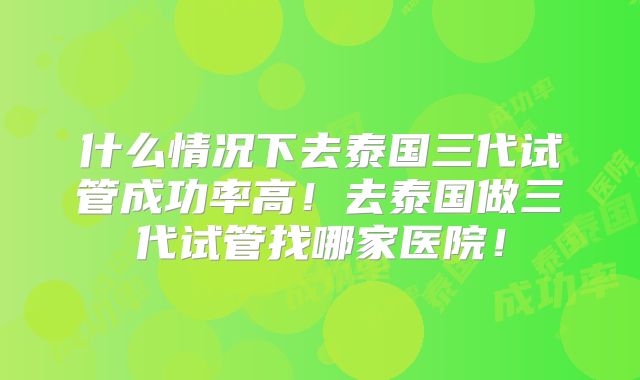 什么情况下去泰国三代试管成功率高！去泰国做三代试管找哪家医院！