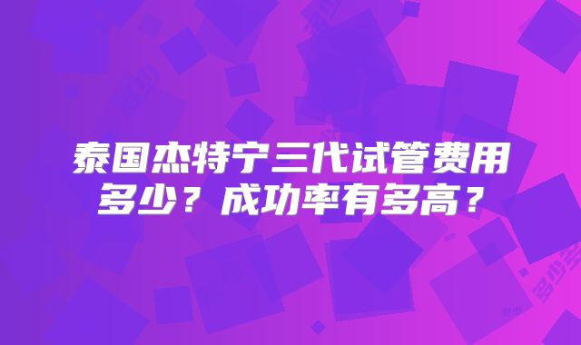 泰国杰特宁三代试管费用多少?成功率有多高?