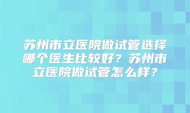 苏州市立医院做试管选择哪个医生比较好？苏州市立医院做试管怎么样？