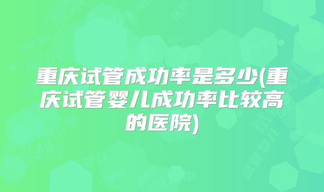 重庆试管成功率是多少(重庆试管婴儿成功率比较高的医院)