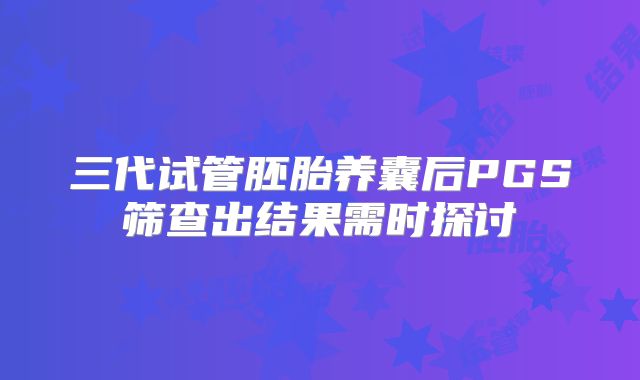 三代试管胚胎养囊后PGS筛查出结果需时探讨