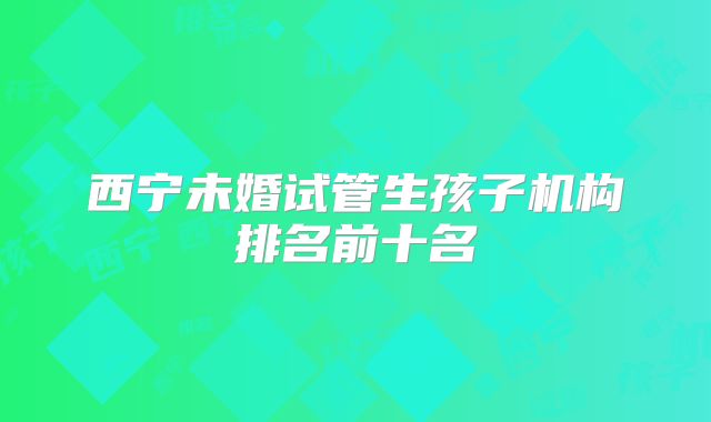 西宁未婚试管生孩子机构排名前十名