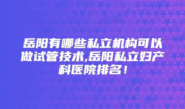 岳阳有哪些私立机构可以做试管技术,岳阳私立妇产科医院排名！