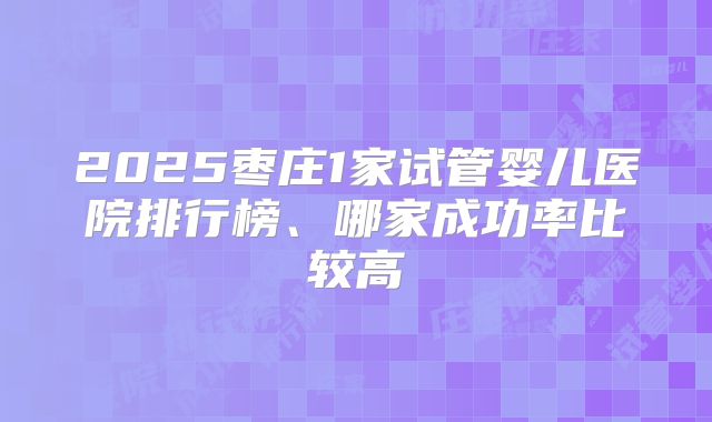 2025枣庄1家试管婴儿医院排行榜、哪家成功率比较高