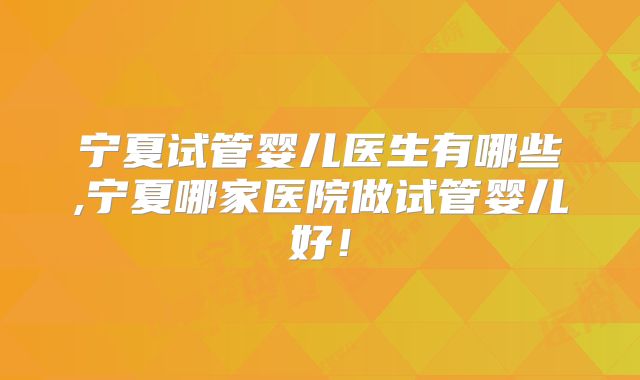 宁夏试管婴儿医生有哪些,宁夏哪家医院做试管婴儿好！