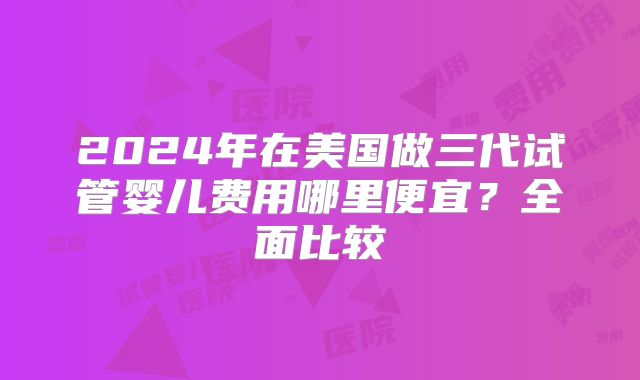 2024年在美国做三代试管婴儿费用哪里便宜?全面比较