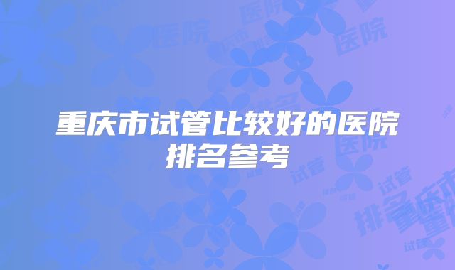 重庆市试管比较好的医院排名参考