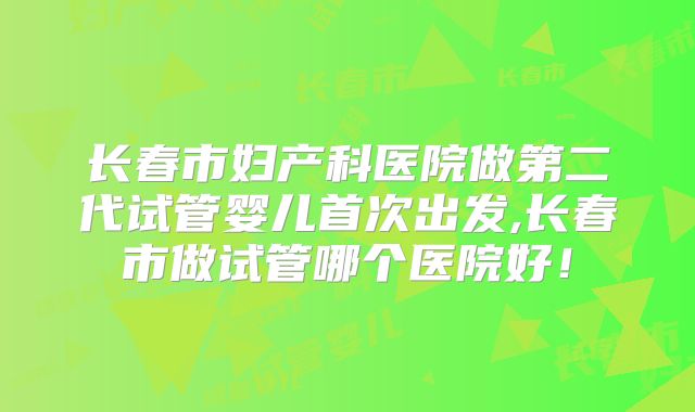 长春市妇产科医院做第二代试管婴儿首次出发,长春市做试管哪个医院好！