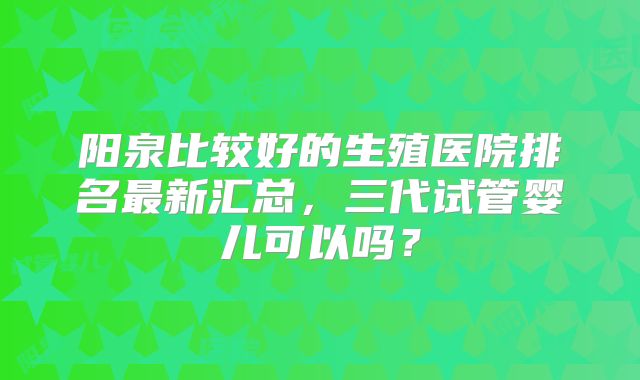 阳泉比较好的生殖医院排名最新汇总，三代试管婴儿可以吗？
