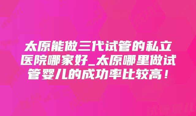 太原能做三代试管的私立医院哪家好_太原哪里做试管婴儿的成功率比较高!
