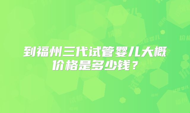 到福州三代试管婴儿大概价格是多少钱?