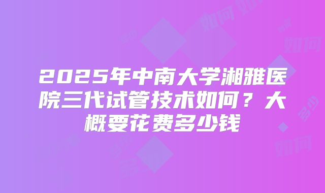 2025年中南大学湘雅医院三代试管技术如何？大概要花费多少钱