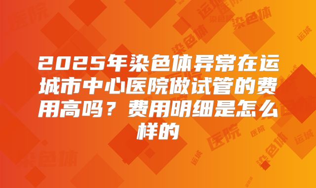 2025年染色体异常在运城市中心医院做试管的费用高吗？费用明细是怎么样的