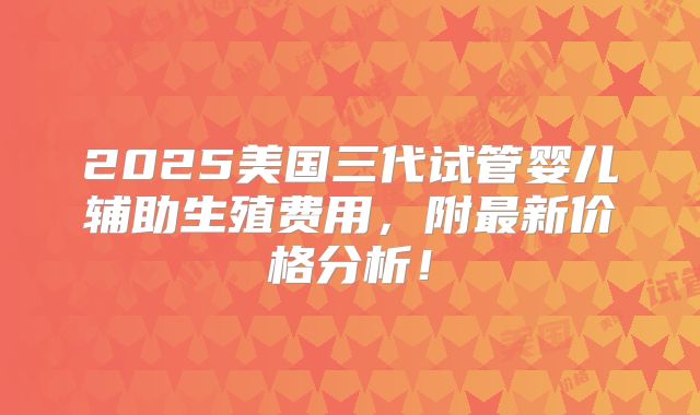 2025美国三代试管婴儿辅助生殖费用,附最新价格分析!