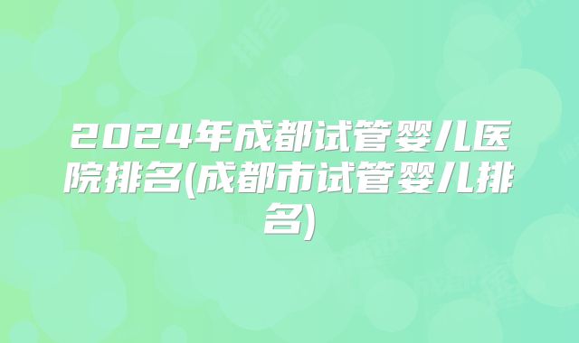 2024年成都试管婴儿医院排名(成都市试管婴儿排名)