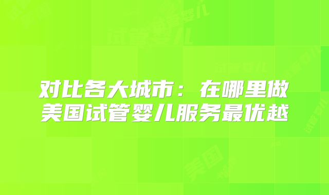 对比各大城市:在哪里做美国试管婴儿服务最优越