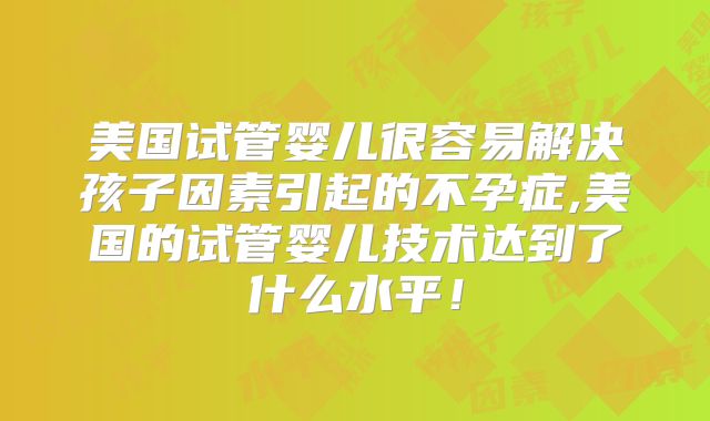 美国试管婴儿很容易解决孩子因素引起的不孕症,美国的试管婴儿技术达到了什么水平！