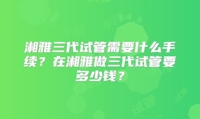 湘雅三代试管需要什么手续？在湘雅做三代试管要多少钱？