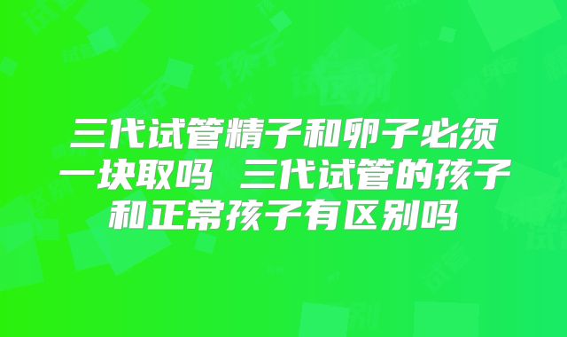 三代试管精子和卵子必须一块取吗 三代试管的孩子和正常孩子有区别吗