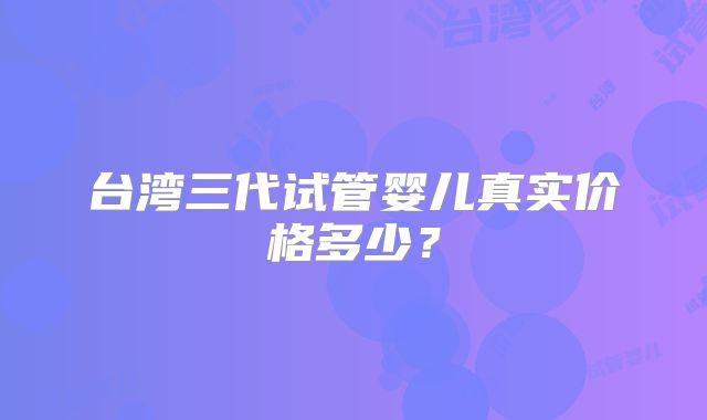 台湾三代试管婴儿真实价格多少？