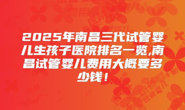 2025年南昌三代试管婴儿生孩子医院排名一览,南昌试管婴儿费用大概要多少钱！