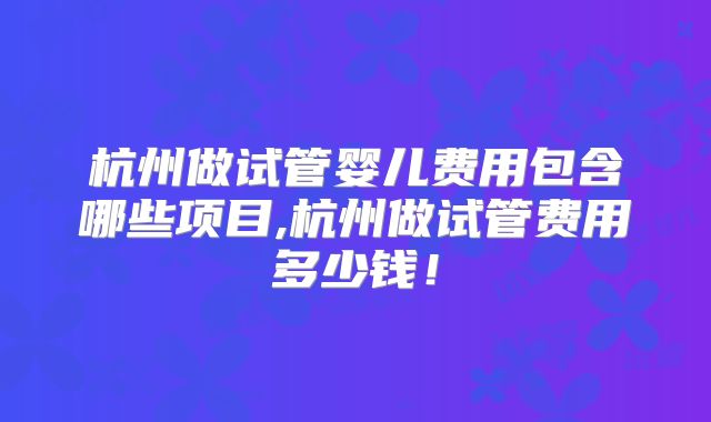 杭州做试管婴儿费用包含哪些项目,杭州做试管费用多少钱！
