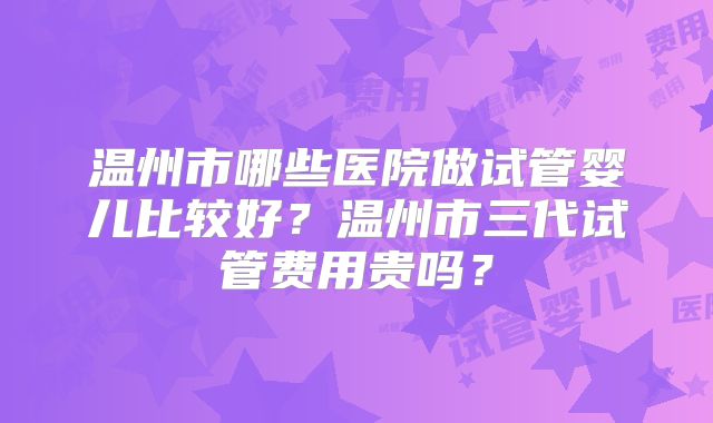 温州市哪些医院做试管婴儿比较好？温州市三代试管费用贵吗？