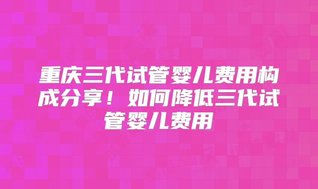 重庆三代试管婴儿费用构成分享！如何降低三代试管婴儿费用