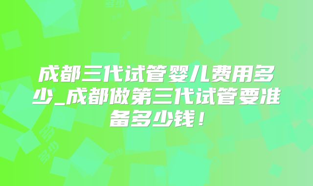 成都三代试管婴儿费用多少_成都做第三代试管要准备多少钱！