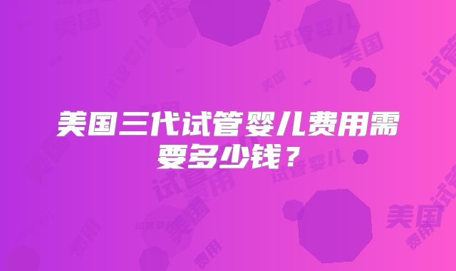 美国三代试管婴儿费用需要多少钱？