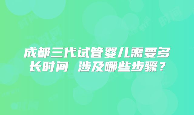 成都三代试管婴儿需要多长时间 涉及哪些步骤?
