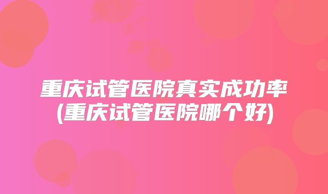 重庆试管医院真实成功率(重庆试管医院哪个好)