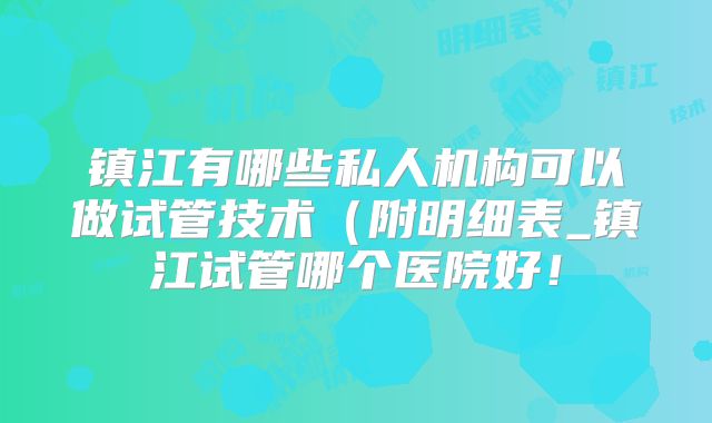 镇江有哪些私人机构可以做试管技术（附明细表_镇江试管哪个医院好！
