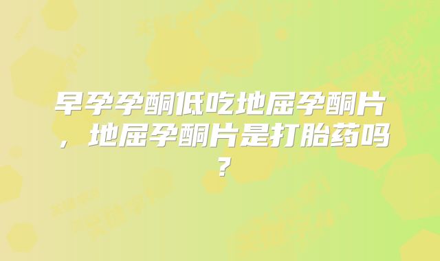 早孕孕酮低吃地屈孕酮片，地屈孕酮片是打胎药吗？