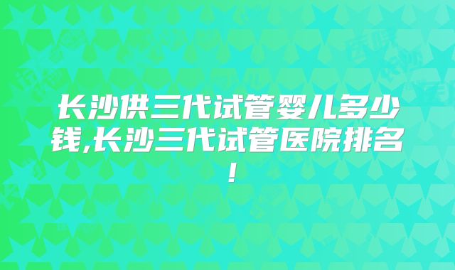 长沙供三代试管婴儿多少钱,长沙三代试管医院排名！