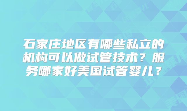 石家庄地区有哪些私立的机构可以做试管技术？服务哪家好美国试管婴儿？