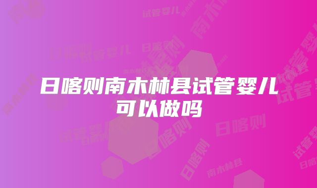 日喀则南木林县试管婴儿可以做吗