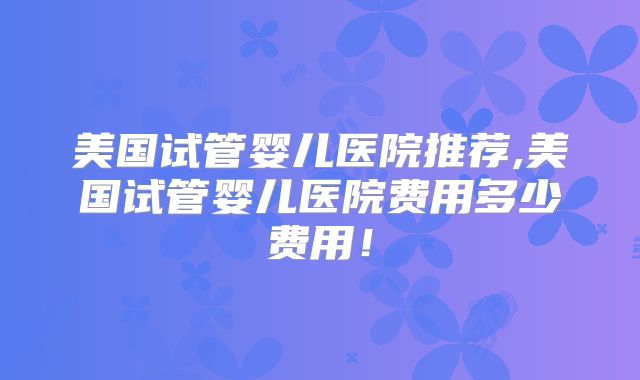 美国试管婴儿医院推荐,美国试管婴儿医院费用多少费用！