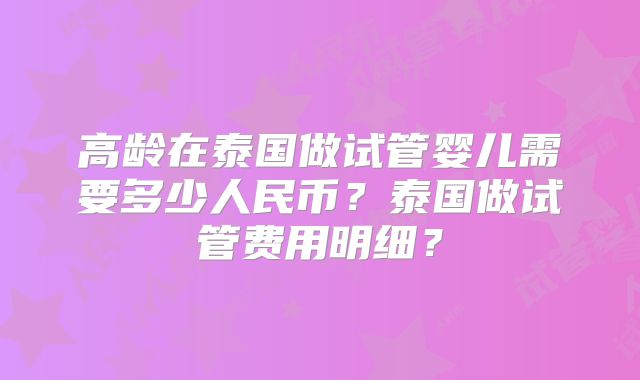 高龄在泰国做试管婴儿需要多少人民币？泰国做试管费用明细？