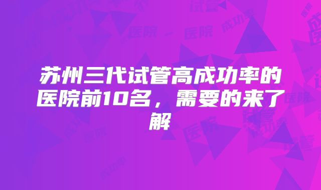 苏州三代试管高成功率的医院前10名，需要的来了解
